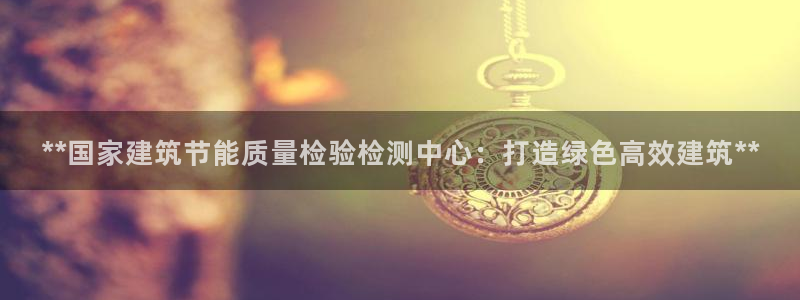 e尊国际网址：**国家建筑节能质量检验检测中心：打造绿色高效建筑**