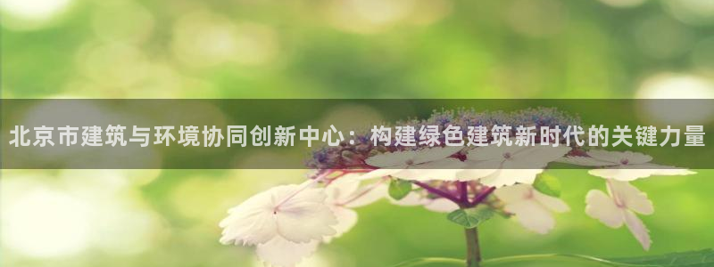 e尊国际app：北京市建筑与环境协同创新中心：构建绿色建筑新时代的关键力量